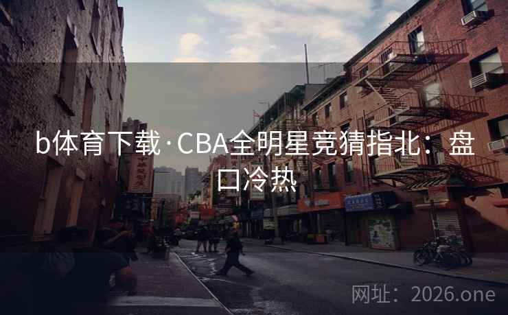b体育下载·CBA全明星竞猜指北：盘口冷热